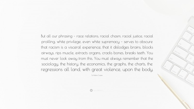 Ta-Nehisi Coates Quote: “But all our phrasing – race relations, racial chasm, racial justice, racial profiling, white privilege, even white supremacy – serves to obscure that racism is a visceral experience, that it dislodges brains, blocks airways, rips muscle, extracts organs, cracks bones, breaks teeth. You must never look away from this. You must always remember that the sociology, the history, the economics, the graphs, the charts, the regressions all land, with great violence, upon the body.”