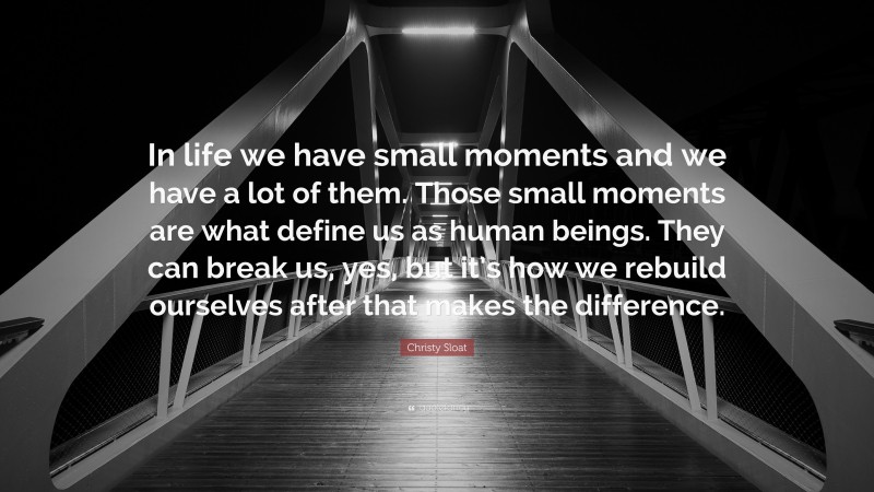 Christy Sloat Quote: “In life we have small moments and we have a lot of them. Those small moments are what define us as human beings. They can break us, yes, but it’s how we rebuild ourselves after that makes the difference.”