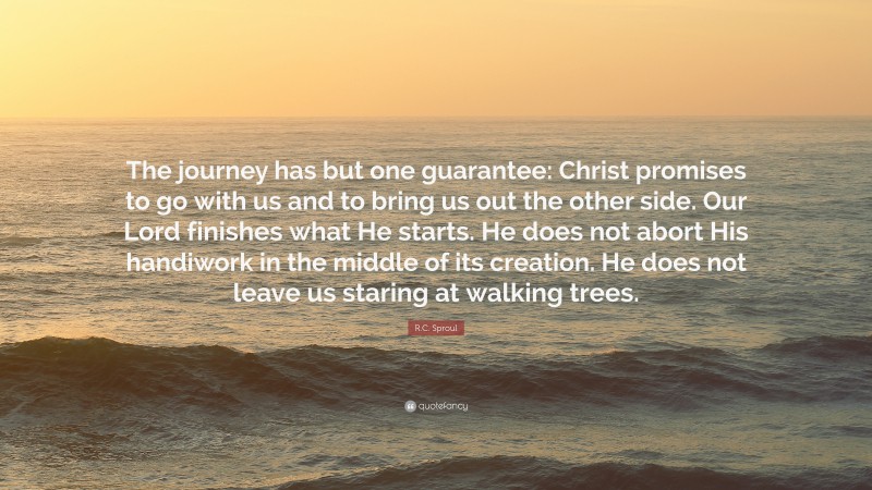 R.C. Sproul Quote: “The journey has but one guarantee: Christ promises to go with us and to bring us out the other side. Our Lord finishes what He starts. He does not abort His handiwork in the middle of its creation. He does not leave us staring at walking trees.”