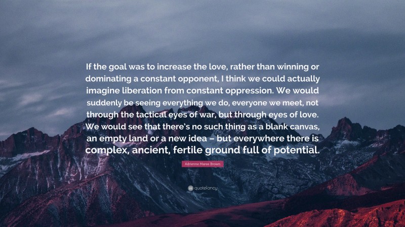 Adrienne Maree Brown Quote: “If the goal was to increase the love, rather than winning or dominating a constant opponent, I think we could actually imagine liberation from constant oppression. We would suddenly be seeing everything we do, everyone we meet, not through the tactical eyes of war, but through eyes of love. We would see that there’s no such thing as a blank canvas, an empty land or a new idea – but everywhere there is complex, ancient, fertile ground full of potential.”