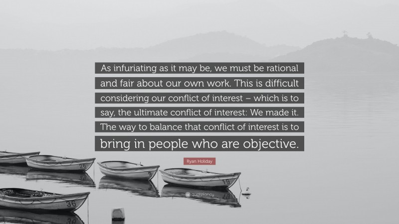 Ryan Holiday Quote: “As infuriating as it may be, we must be rational and fair about our own work. This is difficult considering our conflict of interest – which is to say, the ultimate conflict of interest: We made it. The way to balance that conflict of interest is to bring in people who are objective.”