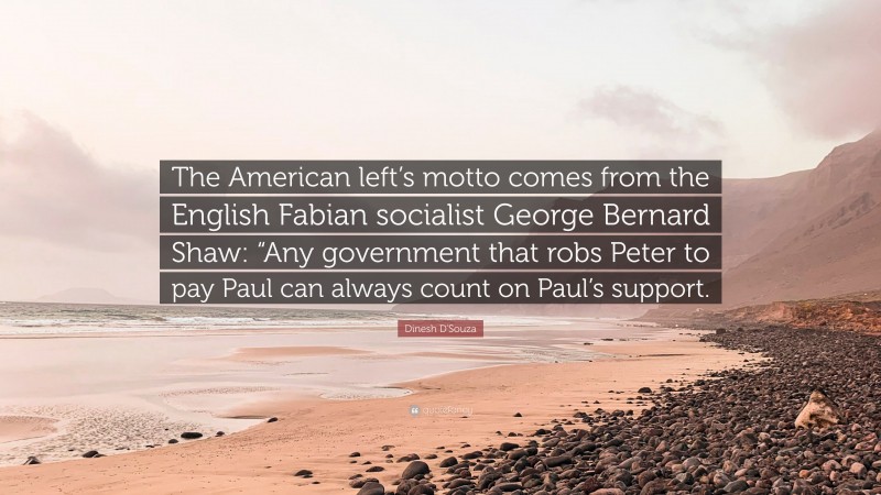 Dinesh D'Souza Quote: “The American left’s motto comes from the English Fabian socialist George Bernard Shaw: “Any government that robs Peter to pay Paul can always count on Paul’s support.”