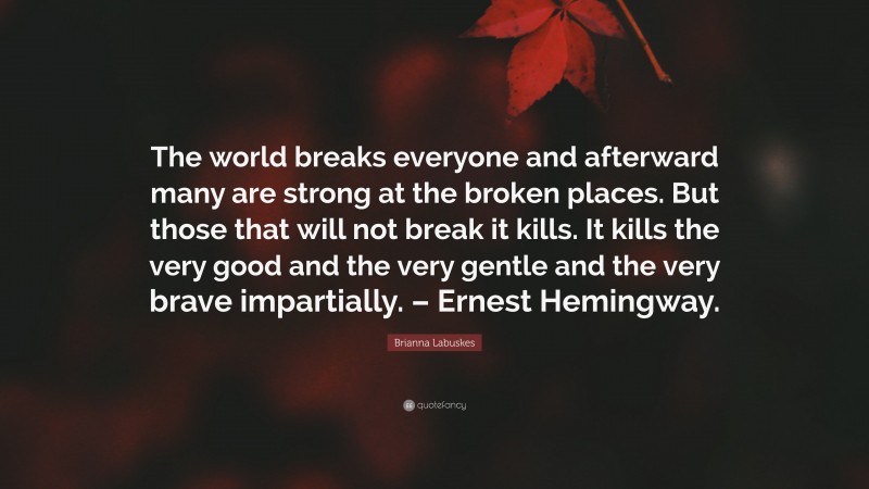Brianna Labuskes Quote: “The world breaks everyone and afterward many are strong at the broken places. But those that will not break it kills. It kills the very good and the very gentle and the very brave impartially. – Ernest Hemingway.”
