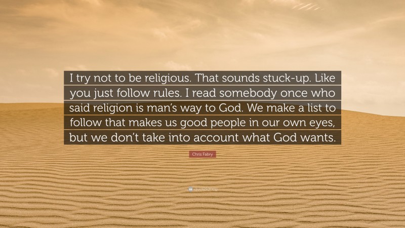 Chris Fabry Quote: “I try not to be religious. That sounds stuck-up. Like you just follow rules. I read somebody once who said religion is man’s way to God. We make a list to follow that makes us good people in our own eyes, but we don’t take into account what God wants.”
