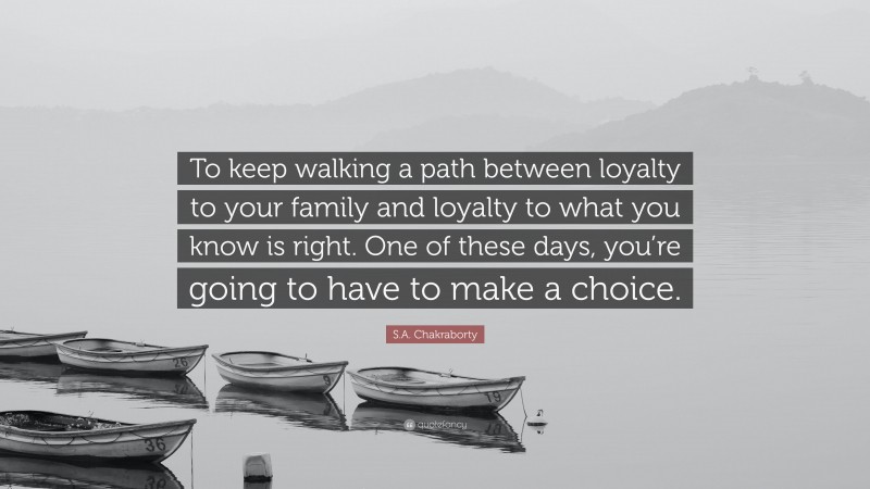 S.A. Chakraborty Quote: “To keep walking a path between loyalty to your family and loyalty to what you know is right. One of these days, you’re going to have to make a choice.”