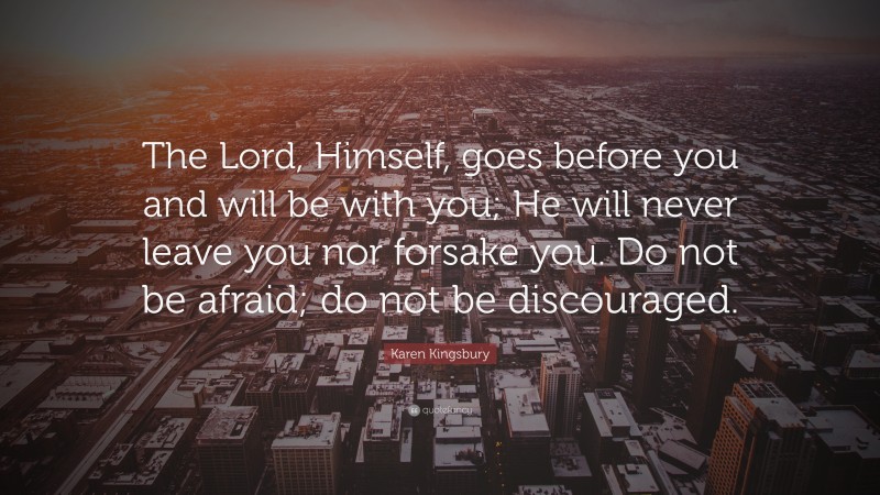 Karen Kingsbury Quote: “The Lord, Himself, goes before you and will be with you; He will never leave you nor forsake you. Do not be afraid; do not be discouraged.”