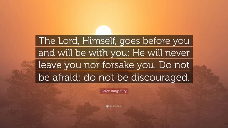 Karen Kingsbury Quote: “The Lord, Himself, goes before you and will be with you; He will never leave you nor forsake you. Do not be afraid; do not be discouraged.”