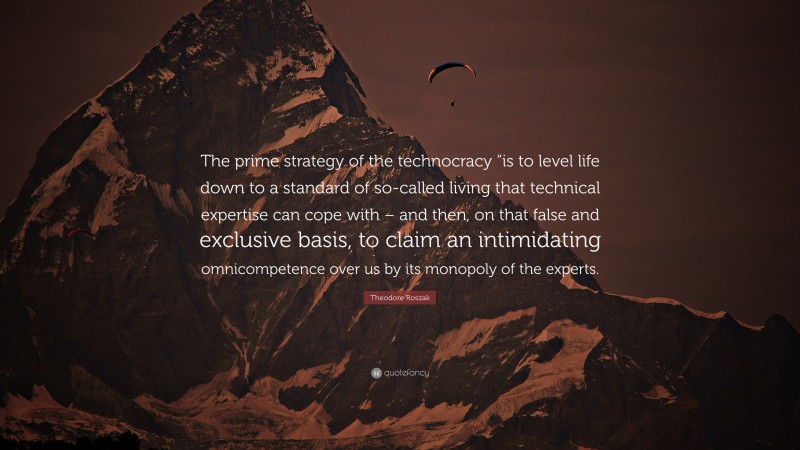 Theodore Roszak Quote: “The prime strategy of the technocracy “is to level life down to a standard of so-called living that technical expertise can cope with – and then, on that false and exclusive basis, to claim an intimidating omnicompetence over us by its monopoly of the experts.”
