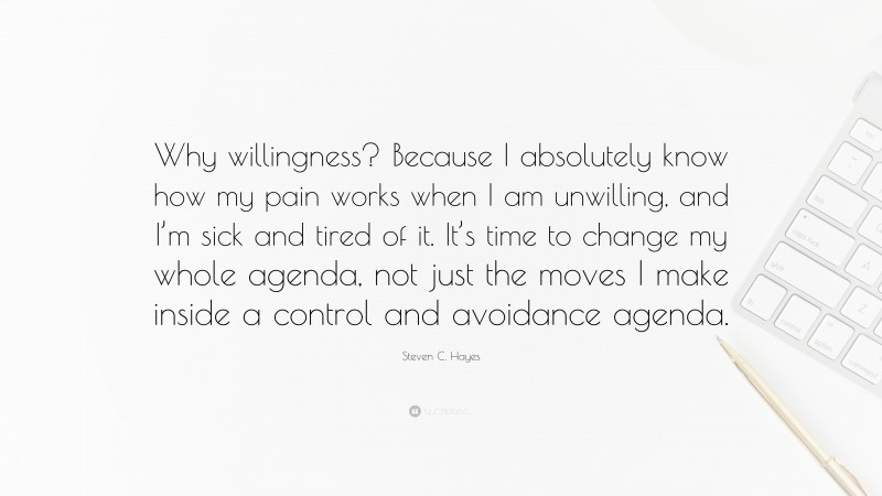 Steven C. Hayes Quote: “Why willingness? Because I absolutely know how my pain works when I am unwilling, and I’m sick and tired of it. It’s time to change my whole agenda, not just the moves I make inside a control and avoidance agenda.”