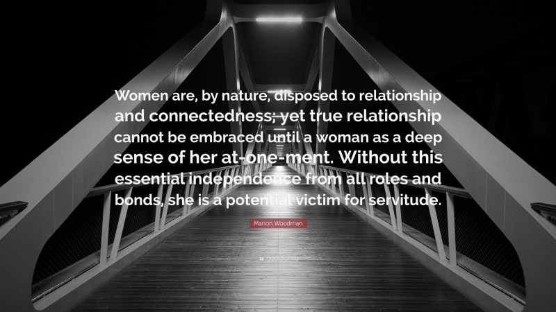 Marion Woodman Quote: “Women are, by nature, disposed to relationship and connectedness; yet true relationship cannot be embraced until a woman as a deep sense of her at-one-ment. Without this essential independence from all roles and bonds, she is a potential victim for servitude.”
