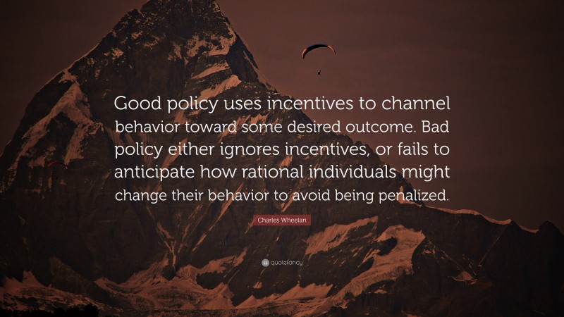 Charles Wheelan Quote: “Good policy uses incentives to channel behavior toward some desired outcome. Bad policy either ignores incentives, or fails to anticipate how rational individuals might change their behavior to avoid being penalized.”