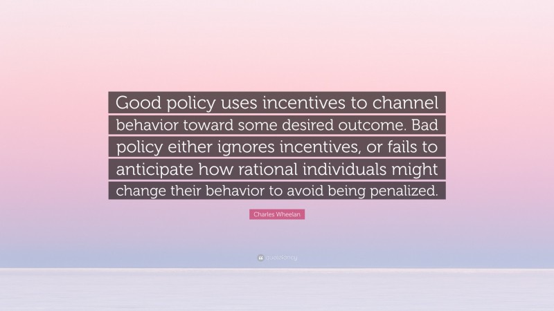 Charles Wheelan Quote: “Good policy uses incentives to channel behavior toward some desired outcome. Bad policy either ignores incentives, or fails to anticipate how rational individuals might change their behavior to avoid being penalized.”