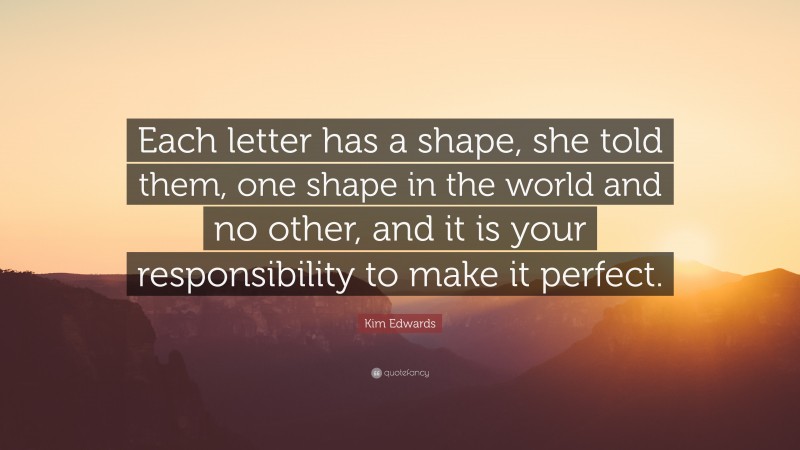 Kim Edwards Quote: “Each letter has a shape, she told them, one shape in the world and no other, and it is your responsibility to make it perfect.”