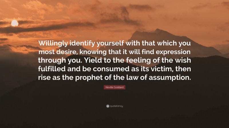 Neville Goddard Quote: “Willingly identify yourself with that which you most desire, knowing that it will find expression through you. Yield to the feeling of the wish fulfilled and be consumed as its victim, then rise as the prophet of the law of assumption.”