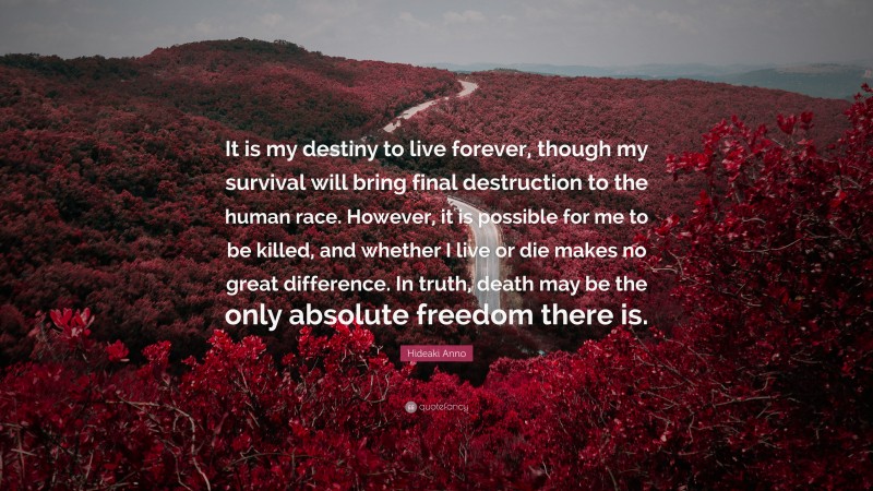 Hideaki Anno Quote: “It is my destiny to live forever, though my survival will bring final destruction to the human race. However, it is possible for me to be killed, and whether I live or die makes no great difference. In truth, death may be the only absolute freedom there is.”