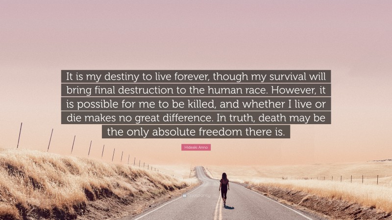 Hideaki Anno Quote: “It is my destiny to live forever, though my survival will bring final destruction to the human race. However, it is possible for me to be killed, and whether I live or die makes no great difference. In truth, death may be the only absolute freedom there is.”
