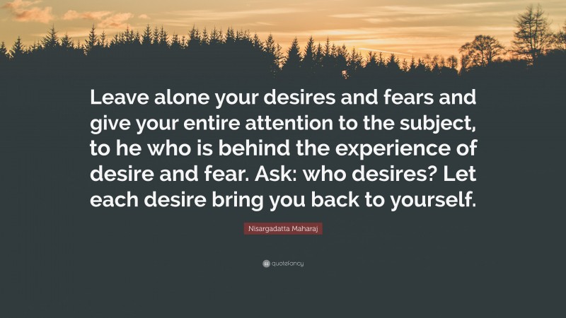 Nisargadatta Maharaj Quote: “Leave alone your desires and fears and give your entire attention to the subject, to he who is behind the experience of desire and fear. Ask: who desires? Let each desire bring you back to yourself.”