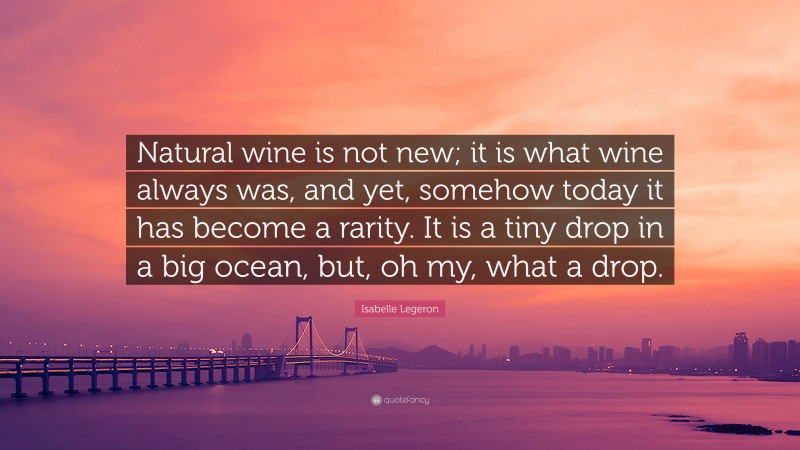 Isabelle Legeron Quote: “Natural wine is not new; it is what wine always was, and yet, somehow today it has become a rarity. It is a tiny drop in a big ocean, but, oh my, what a drop.”