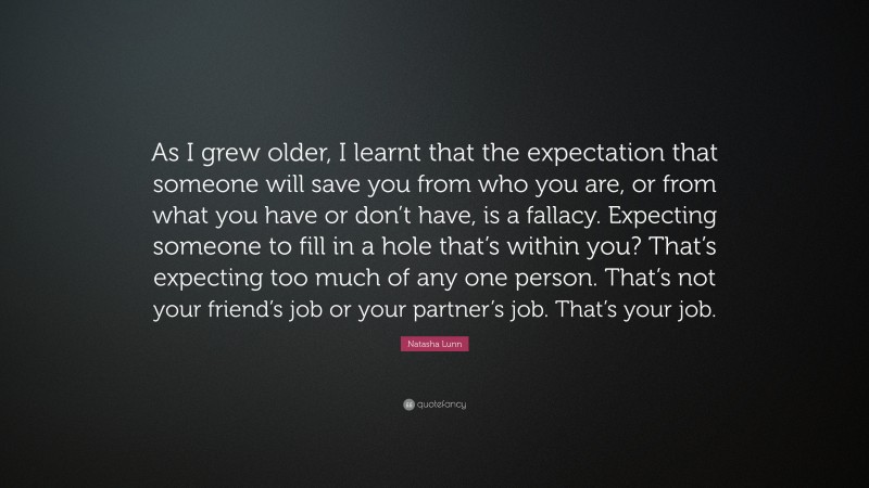 Natasha Lunn Quote: “As I grew older, I learnt that the expectation that someone will save you from who you are, or from what you have or don’t have, is a fallacy. Expecting someone to fill in a hole that’s within you? That’s expecting too much of any one person. That’s not your friend’s job or your partner’s job. That’s your job.”