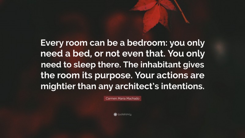 Carmen Maria Machado Quote: “Every room can be a bedroom: you only need a bed, or not even that. You only need to sleep there. The inhabitant gives the room its purpose. Your actions are mightier than any architect’s intentions.”