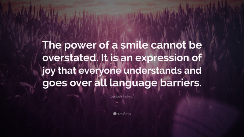 Santosh Kalwar Quote: “The power of a smile cannot be overstated. It is an expression of joy that everyone understands and goes over all language barriers.”