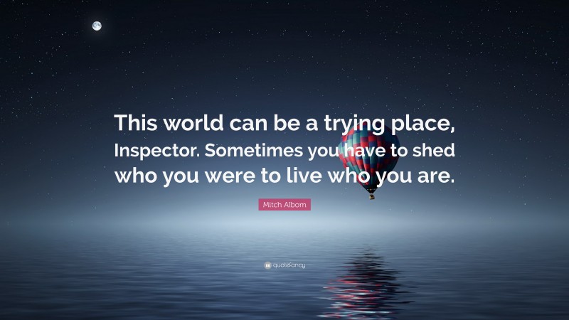Mitch Albom Quote: “This world can be a trying place, Inspector. Sometimes you have to shed who you were to live who you are.”