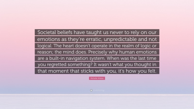 Michelle Arbeau Quote: “Societal beliefs have taught us never to rely on our emotions as they’re erratic, unpredictable and not logical. The heart doesn’t operate in the realm of logic or reason; the mind does. Precisely why human emotions are a built-in navigation system. When was the last time you regretted something? It wasn’t what you thought in that moment that sticks with you, it’s how you felt.”