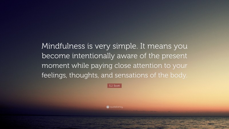 S.J. Scott Quote: “Mindfulness is very simple. It means you become intentionally aware of the present moment while paying close attention to your feelings, thoughts, and sensations of the body.”