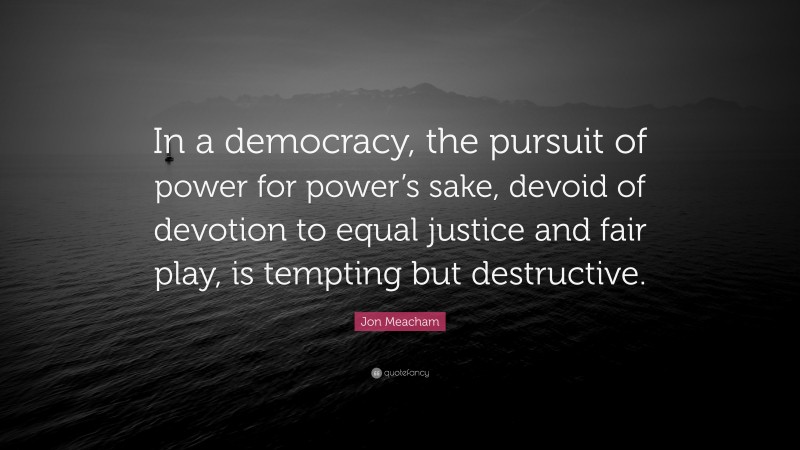 Jon Meacham Quote: “In a democracy, the pursuit of power for power’s sake, devoid of devotion to equal justice and fair play, is tempting but destructive.”
