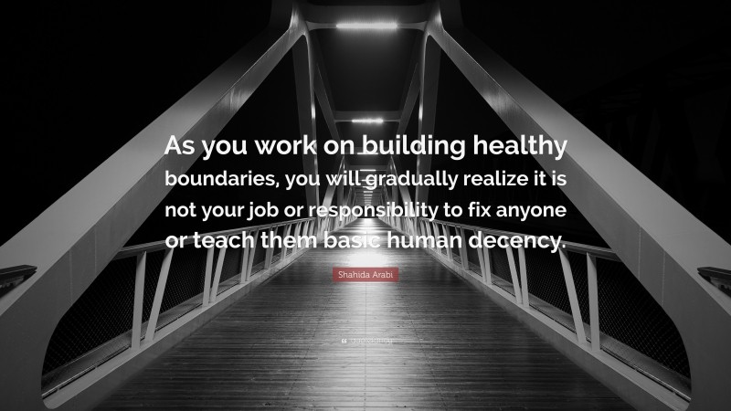 Shahida Arabi Quote: “As you work on building healthy boundaries, you will gradually realize it is not your job or responsibility to fix anyone or teach them basic human decency.”