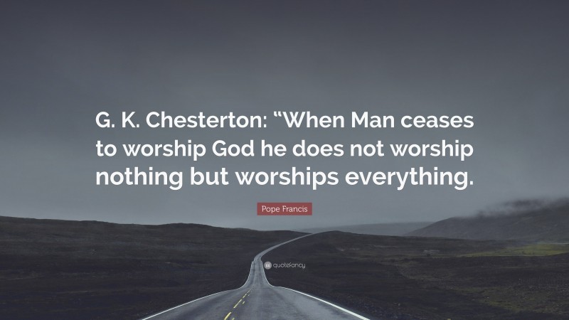 Pope Francis Quote: “G. K. Chesterton: “When Man ceases to worship God he does not worship nothing but worships everything.”