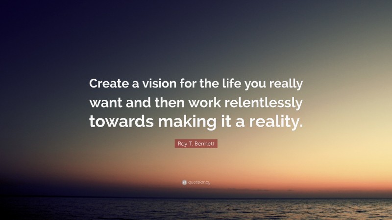Roy T. Bennett Quote: “Create a vision for the life you really want and then work relentlessly towards making it a reality.”