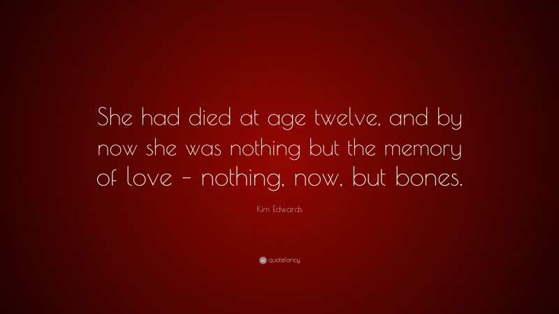 Kim Edwards Quote: “She had died at age twelve, and by now she was nothing but the memory of love – nothing, now, but bones.”