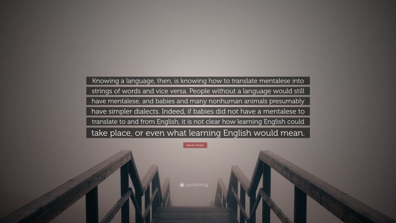 Steven Pinker Quote: “Knowing a language, then, is knowing how to translate mentalese into strings of words and vice versa. People without a language would still have mentalese, and babies and many nonhuman animals presumably have simpler dialects. Indeed, if babies did not have a mentalese to translate to and from English, it is not clear how learning English could take place, or even what learning English would mean.”