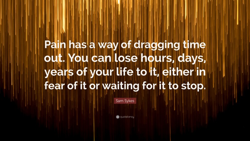 Sam Sykes Quote: “Pain has a way of dragging time out. You can lose hours, days, years of your life to it, either in fear of it or waiting for it to stop.”
