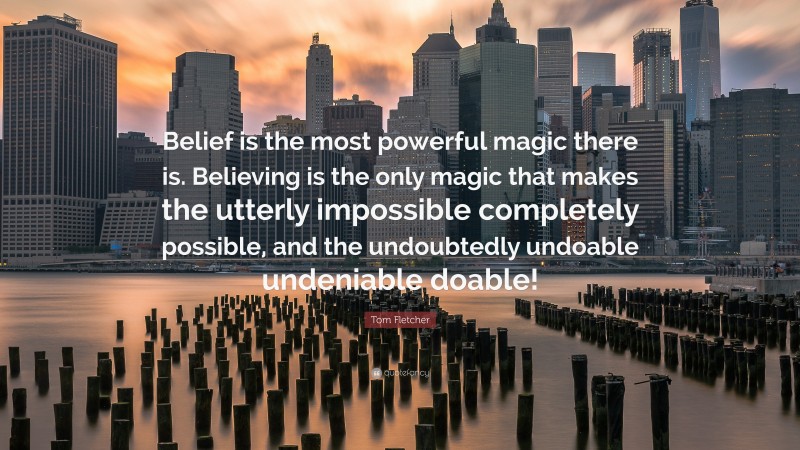 Tom Fletcher Quote: “Belief is the most powerful magic there is. Believing is the only magic that makes the utterly impossible completely possible, and the undoubtedly undoable undeniable doable!”