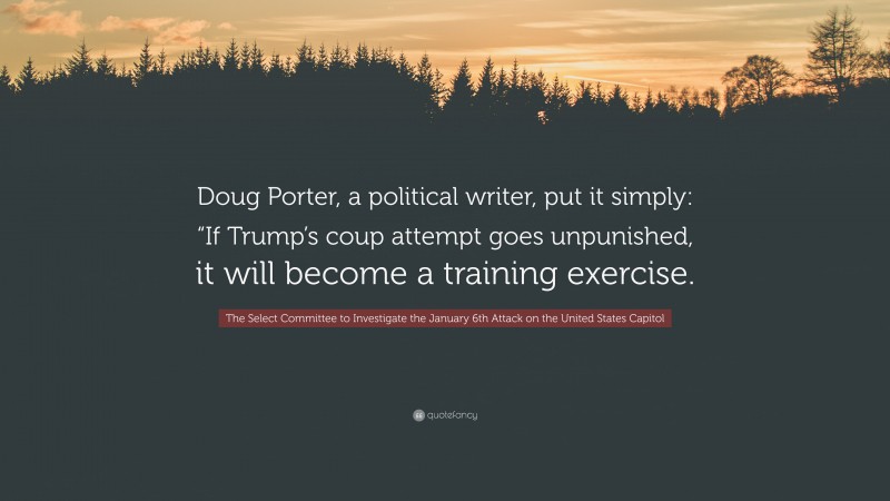 The Select Committee to Investigate the January 6th Attack on the United States Capitol Quote: “Doug Porter, a political writer, put it simply: “If Trump’s coup attempt goes unpunished, it will become a training exercise.”