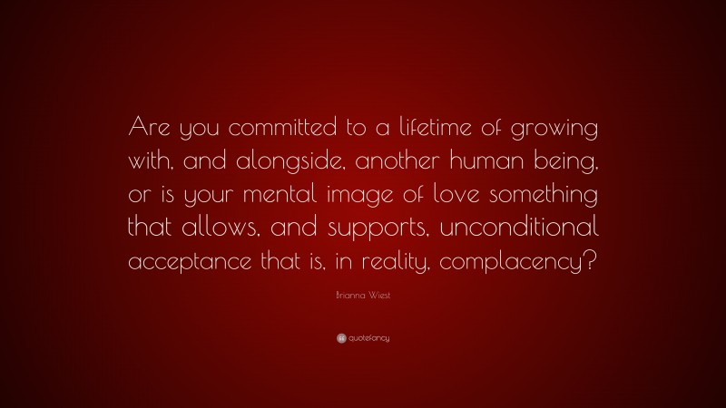 Brianna Wiest Quote: “Are you committed to a lifetime of growing with, and alongside, another human being, or is your mental image of love something that allows, and supports, unconditional acceptance that is, in reality, complacency?”