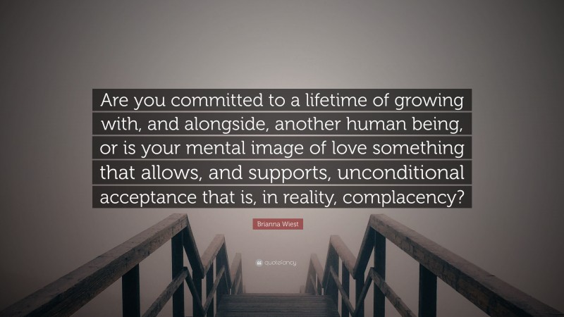 Brianna Wiest Quote: “Are you committed to a lifetime of growing with, and alongside, another human being, or is your mental image of love something that allows, and supports, unconditional acceptance that is, in reality, complacency?”