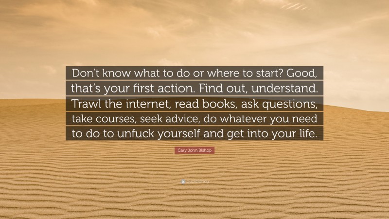 Gary John Bishop Quote: “Don’t know what to do or where to start? Good, that’s your first action. Find out, understand. Trawl the internet, read books, ask questions, take courses, seek advice, do whatever you need to do to unfuck yourself and get into your life.”