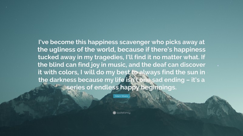 Adam Silvera Quote: “I’ve become this happiness scavenger who picks away at the ugliness of the world, because if there’s happiness tucked away in my tragedies, I’ll find it no matter what. If the blind can find joy in music, and the deaf can discover it with colors, I will do my best to always find the sun in the darkness because my life isn’t one sad ending – it’s a series of endless happy beginnings.”