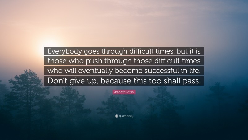 Jeanette Coron Quote: “Everybody goes through difficult times, but it is those who push through those difficult times who will eventually become successful in life. Don’t give up, because this too shall pass.”