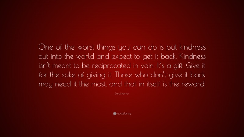 Daryl Banner Quote: “One of the worst things you can do is put kindness out into the world and expect to get it back. Kindness isn’t meant to be reciprocated in vain. It’s a gift. Give it for the sake of giving it. Those who don’t give it back may need it the most, and that in itself is the reward.”