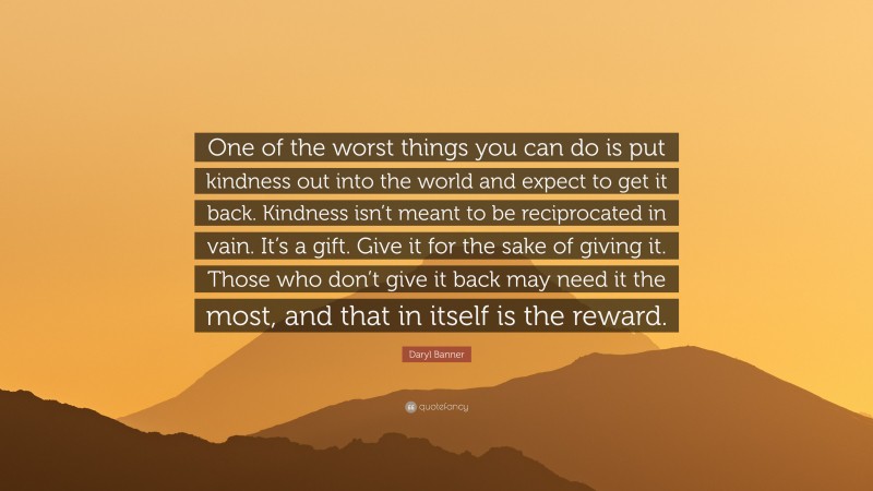 Daryl Banner Quote: “One of the worst things you can do is put kindness out into the world and expect to get it back. Kindness isn’t meant to be reciprocated in vain. It’s a gift. Give it for the sake of giving it. Those who don’t give it back may need it the most, and that in itself is the reward.”