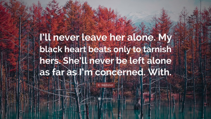 K. Webster Quote: “I’ll never leave her alone. My black heart beats only to tarnish hers. She’ll never be left alone as far as I’m concerned. With.”