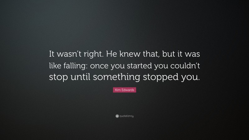 Kim Edwards Quote: “It wasn’t right. He knew that, but it was like falling: once you started you couldn’t stop until something stopped you.”