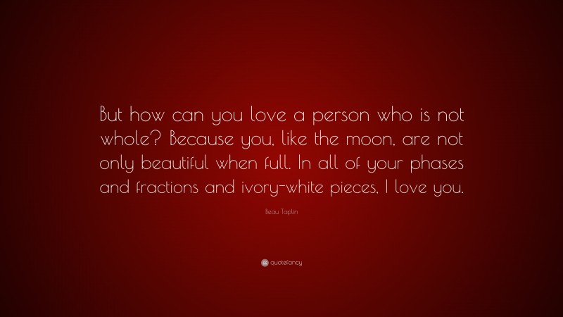 Beau Taplin Quote: “But how can you love a person who is not whole? Because you, like the moon, are not only beautiful when full. In all of your phases and fractions and ivory-white pieces, I love you.”
