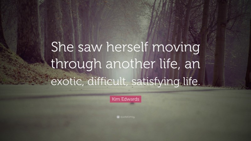 Kim Edwards Quote: “She saw herself moving through another life, an exotic, difficult, satisfying life.”