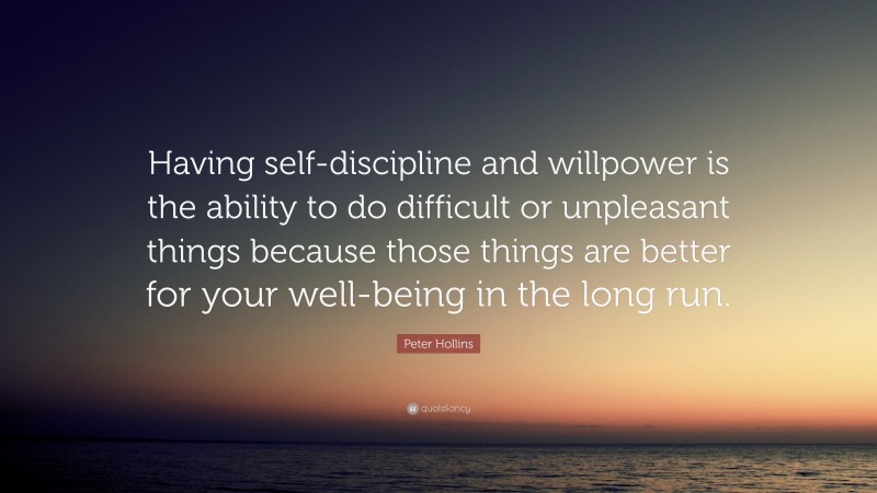Peter Hollins Quote: “Having self-discipline and willpower is the ability to do difficult or unpleasant things because those things are better for your well-being in the long run.”