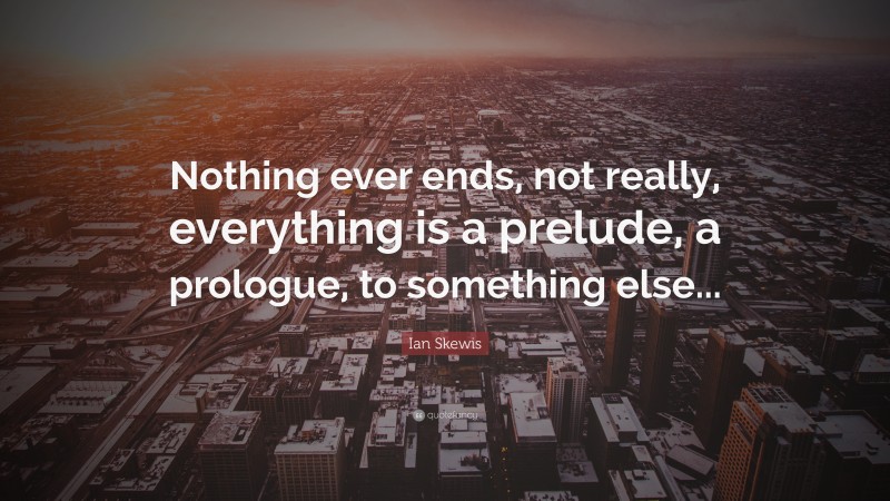 Ian Skewis Quote: “Nothing ever ends, not really, everything is a prelude, a prologue, to something else...”